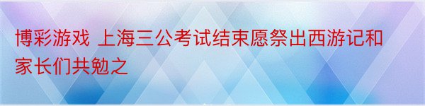 博彩游戏 上海三公考试结束愿祭出西游记和家长们共勉之