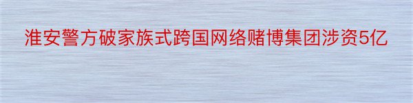 淮安警方破家族式跨国网络赌博集团涉资5亿