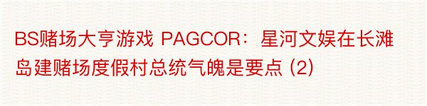 BS赌场大亨游戏 PAGCOR：星河文娱在长滩岛建赌场度假村总统气魄是要点 (2)
