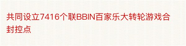 共同设立7416个联BBIN百家乐大转轮游戏合封控点