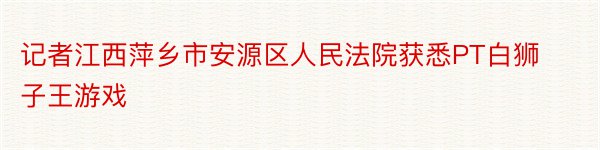 记者江西萍乡市安源区人民法院获悉PT白狮子王游戏