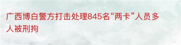 广西博白警方打击处理845名“两卡”人员多人被刑拘